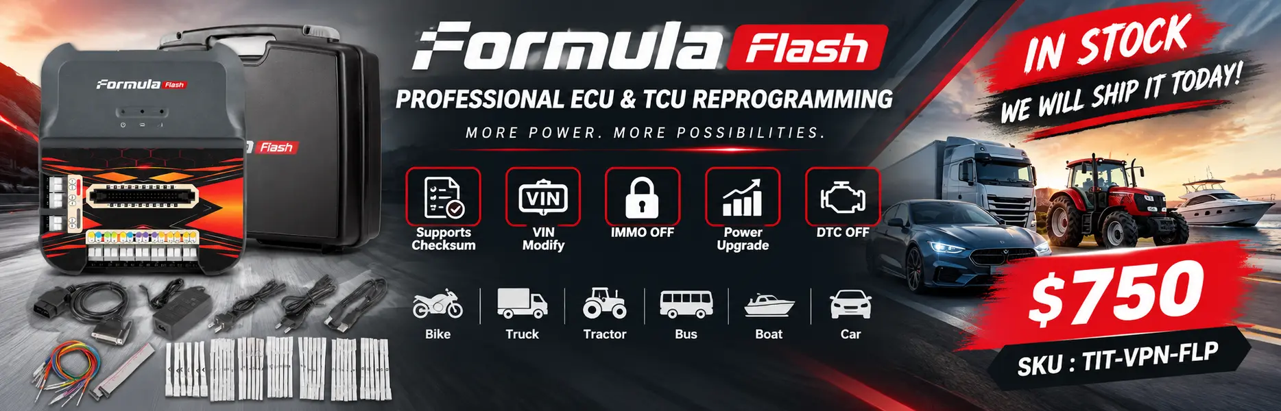 Make a banner for the in-stock item Formula Flash Professional ECU & TCU Reprogramming and include the price $750. 
Get the most important information about this product from online and list it in the banner. 
Supports Checksum, VIN Modify, IMMO OFF, Power Upgrade, DTC OFF for Bike, Truck, Tractor, Bus, Boat, Car
SKU : TIT-VPN-FLP
, We will ship it today.